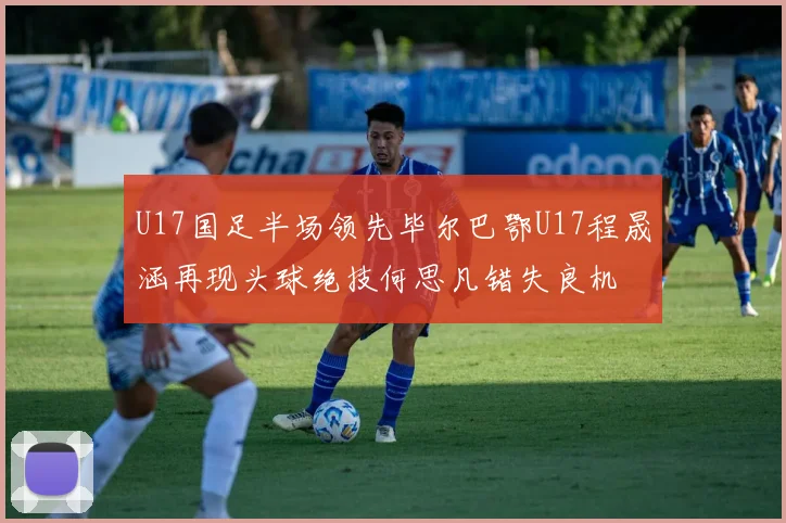 U17国足半场领先毕尔巴鄂U17程晟涵再现头球绝技何思凡错失良机