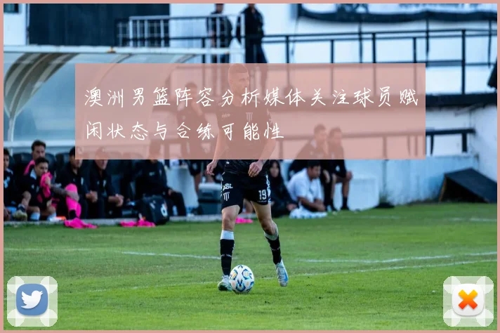 澳洲男篮阵容分析媒体关注球员赋闲状态与合练可能性