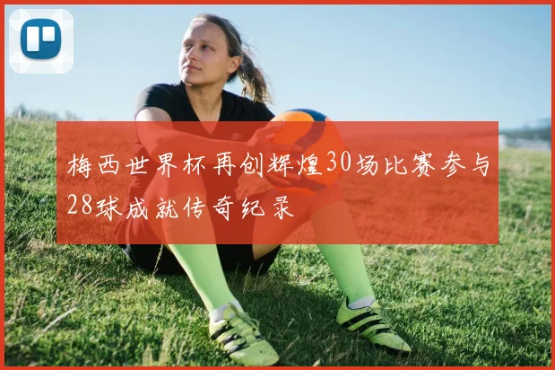 梅西世界杯再创辉煌30场比赛参与28球成就传奇纪录