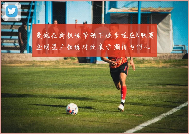 曼城在新教练带领下逐步适应K联赛全明星主教练对此表示期待与信心