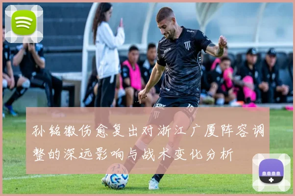 孙铭徽伤愈复出对浙江广厦阵容调整的深远影响与战术变化分析