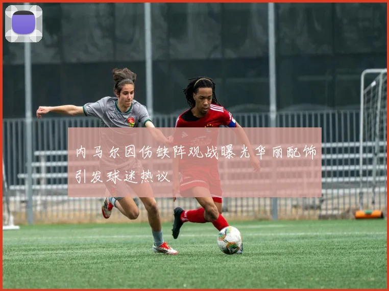 内马尔因伤缺阵观战曝光华丽配饰引发球迷热议