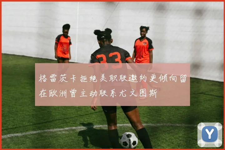 格雷茨卡拒绝美职联邀约更倾向留在欧洲曾主动联系尤文图斯