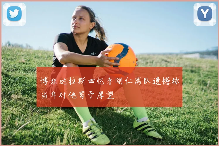 博尔达拉斯回忆李刚仁离队遗憾称当年对他寄予厚望