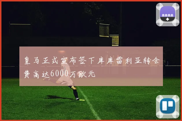 皇马正式宣布签下库库雷利亚转会费高达6000万欧元
