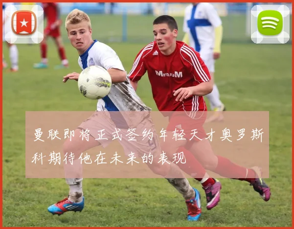 曼联即将正式签约年轻天才奥罗斯科期待他在未来的表现