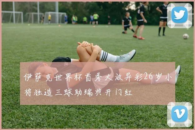 伊萨克世界杯首秀大放异彩26岁小将独造三球助瑞典开门红
