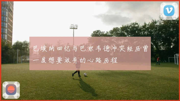 巴埃纳回忆与巴尔韦德冲突经历曾一度想要放弃的心路历程