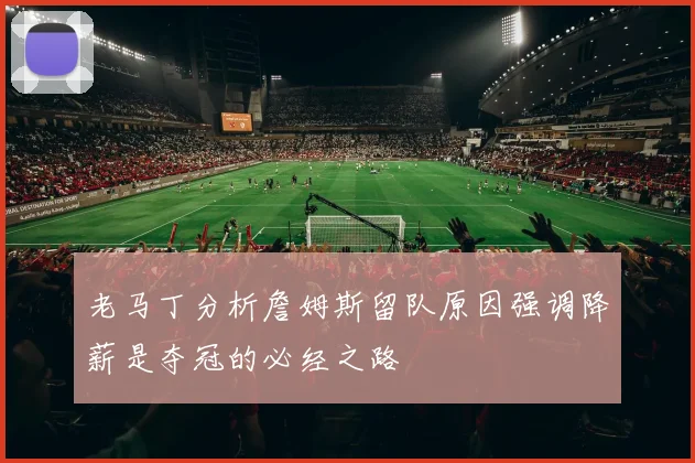 老马丁分析詹姆斯留队原因强调降薪是夺冠的必经之路