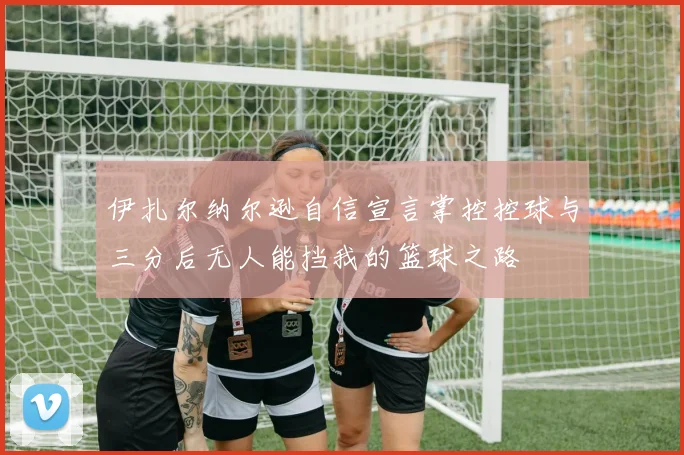 伊扎尔纳尔逊自信宣言掌控控球与三分后无人能挡我的篮球之路