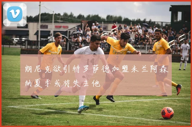 朗尼克欲引特罗萨德加盟米兰阿森纳夏季或将失去他