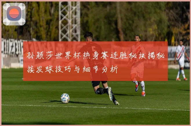 孙颖莎世界杯热身赛连胜秘诀揭秘接发球技巧与细节分析