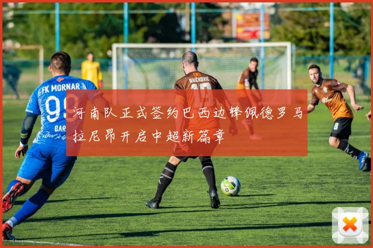 河南队正式签约巴西边锋佩德罗马拉尼昂开启中超新篇章