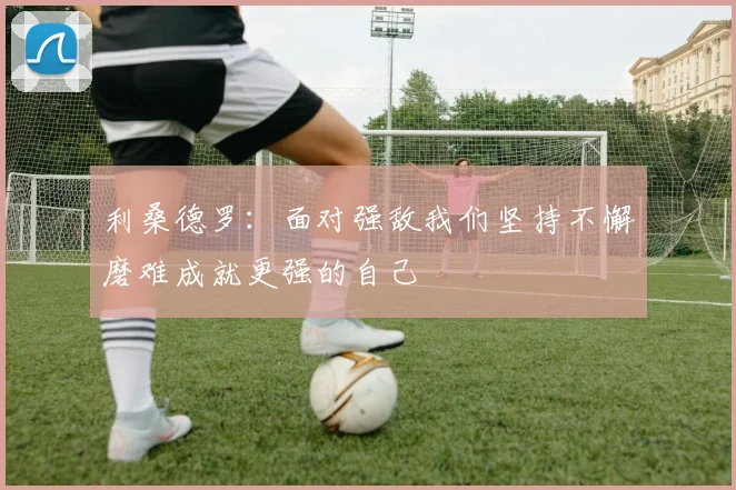 利桑德罗：面对强敌我们坚持不懈磨难成就更强的自己