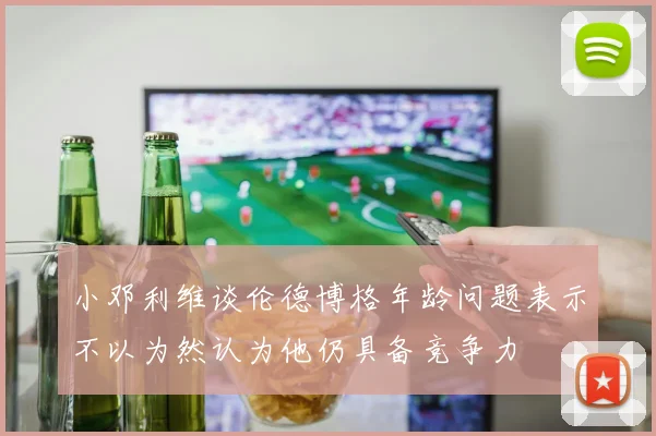 小邓利维谈伦德博格年龄问题表示不以为然认为他仍具备竞争力