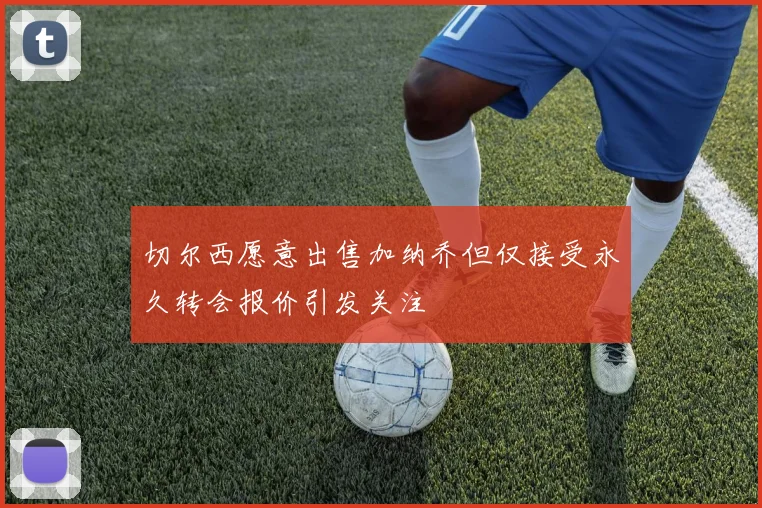 切尔西愿意出售加纳乔但仅接受永久转会报价引发关注