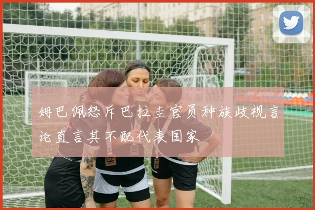 姆巴佩怒斥巴拉圭官员种族歧视言论直言其不配代表国家